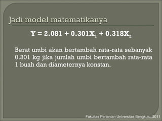 Y = 2.081 + 0.301X 1  + 0.318X 2 Berat umbi  akan bertambah rata-rata sebanyak  0.3 0 1 kg  jika  jumlah umbi  bertambah rata-rata 1  buah  dan  diameternya  konstan. Fakultas Pertanian Universitas Bengkulu, 2011 