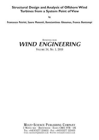 Structural Design and Analysis of Offshore Wind
Turbines from a System Point of View
by

Francesco Petrini, Sauro Manenti, Konstantinos Gkoumas, Franco Bontempi

R EPRINTED

FROM

WIND ENGINEERING
VOLUME 34, N O . 1, 2010

M ULTI -S CIENCE P UBLISHING C OMPANY
5 WATES WAY • B RENTWOOD • E SSEX CM15 9TB • UK
T EL : +44(0)1277 224632 • FAX : +44(0)1277 223453
E-MAIL: mscience@globalnet.co.uk • WEB SITE: www.multi-science.co.uk

 