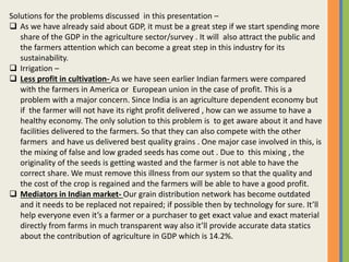 Solutions for the problems discussed in this presentation –
 As we have already said about GDP, it must be a great step if we start spending more
share of the GDP in the agriculture sector/survey . It will also attract the public and
the farmers attention which can become a great step in this industry for its
sustainability.
 Irrigation –
 Less profit in cultivation- As we have seen earlier Indian farmers were compared
with the farmers in America or European union in the case of profit. This is a
problem with a major concern. Since India is an agriculture dependent economy but
if the farmer will not have its right profit delivered , how can we assume to have a
healthy economy. The only solution to this problem is to get aware about it and have
facilities delivered to the farmers. So that they can also compete with the other
farmers and have us delivered best quality grains . One major case involved in this, is
the mixing of false and low graded seeds has come out . Due to this mixing , the
originality of the seeds is getting wasted and the farmer is not able to have the
correct share. We must remove this illness from our system so that the quality and
the cost of the crop is regained and the farmers will be able to have a good profit.
 Mediators in Indian market- Our grain distribution network has become outdated
and it needs to be replaced not repaired; if possible then by technology for sure. It’ll
help everyone even it’s a farmer or a purchaser to get exact value and exact material
directly from farms in much transparent way also it’ll provide accurate data statics
about the contribution of agriculture in GDP which is 14.2%.
 