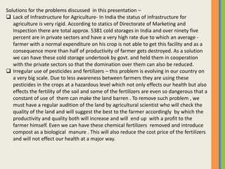 Solutions for the problems discussed in this presentation –
 Lack of Infrastructure for Agriculture- In India the status of infrastructure for
agriculture is very rigid. According to statics of Directorate of Marketing and
Inspection there are total approx. 5381 cold storages in India and over ninety five
percent are in private sectors and have a very high rate due to which an average -
farmer with a normal expenditure on his crop is not able to get this facility and as a
consequence more than half of productivity of farmer gets destroyed. As a solution
we can have these cold storage undertook by govt. and held them in cooperation
with the private sectors so that the domination over them can also be reduced.
 Irregular use of pesticides and fertilizers – this problem is evolving in our country on
a very big scale. Due to less awareness between farmers they are using these
pesticides in the crops at a hazardous level which not only effects our health but also
effects the fertility of the soil and some of the fertilizers are even so dangerous that a
constant of use of them can make the land barren . To remove such problem , we
must have a regular audition of the land by agricultural scientist who will check the
quality of the land and will suggest the best to the farmer accordingly by which the
productivity and quality both will increase and will end up with a profit to the
farmer himself. Even we can have these chemical fertilizers removed and introduce
compost as a biological manure . This will also reduce the cost price of the fertilizers
and will not effect our health at a major way.
 
