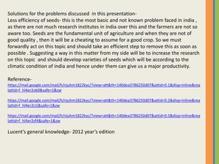 Solutions for the problems discussed in this presentation-
Less efficiency of seeds- this is the most basic and not known problem faced in india ,
as there are not much research institutes in india over this and the farmers are not so
aware too. Seeds are the fundamental unit of agriculture and when they are not of
good quality , then it will be a cheating to assume for a good crop. So we must
forwardly act on this topic and should take an efficient step to remove this as soon as
possible . Suggesting a way in this matter from my side will be to increase the research
on this topic and should develop varieties of seeds which will be according to the
climatic condition of india and hence under them can give us a major productivity.
Reference-
https://mail.google.com/mail/h/njuhm1822kyc/?view=att&th=140dea3786250d07&attid=0.1&disp=inline&rea
lattid=f_hl4er2ok0&safe=1&zw
https://mail.google.com/mail/h/njuhm1822kyc/?view=att&th=140dea3786250d07&attid=0.2&disp=inline&rea
lattid=f_hl4er2rj1&safe=1&zw
https://mail.google.com/mail/h/njuhm1822kyc/?view=att&th=140dea3786250d07&attid=0.5&disp=inline&rea
lattid=f_hl4er2sf4&safe=1&zw
Lucent’s general knowledge- 2012 year’s edition
 