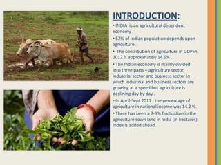 INTRODUCTION:
• INDIA is an agricultural dependent
economy .
• 52% of Indian population depends upon
agriculture .
• The contribution of agriculture in GDP in
2012 is approximately 14.6% .
• The Indian economy is mainly divided
into three parts – agriculture sector,
industrial sector and business sector in
which industrial and business sectors are
growing at a speed but agriculture is
declining day by day .
• In April-Sept 2011 , the percentage of
agriculture in national income was 14.2 %.
• There has been a 7-9% fluctuation in the
agriculture sown land in India (in hectares)
Index is added ahead.
 