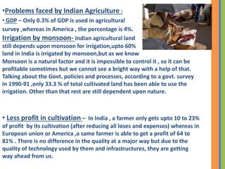 •Problems faced by Indian Agriculture :
• GDP – Only 0.3% of GDP is used in agricultural
survey ,whereas in America , the percentage is 4%.
Irrigation by monsoon- Indian agricultural land
still depends upon monsoon for irrigation,upto 60%
land in India is irrigated by monsoon,but as we know
Monsoon is a natural factor and it is impossible to control it , so it can be
profitable sometimes but we cannot see a bright way with a help of that.
Talking about the Govt. policies and processes, according to a govt. survey
in 1990-91 ,only 33.3 % of total cultivated land has been able to use the
irrigation. Other than that rest are still dependent upon nature.
• Less profit in cultivation – In India , a farmer only gets upto 10 to 23%
of profit by its cultivation (after reducing all loses and expenses) whereas in
European union or America ,a same farmer is able to get a profit of 64 to
81% . There is no difference in the quality at a major way but due to the
quality of technology used by them and infrastructures, they are getting
way ahead from us.
 