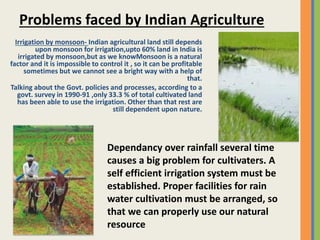 Irrigation by monsoon- Indian agricultural land still depends
upon monsoon for irrigation,upto 60% land in India is
irrigated by monsoon,but as we knowMonsoon is a natural
factor and it is impossible to control it , so it can be profitable
sometimes but we cannot see a bright way with a help of
that.
Talking about the Govt. policies and processes, according to a
govt. survey in 1990-91 ,only 33.3 % of total cultivated land
has been able to use the irrigation. Other than that rest are
still dependent upon nature.
Problems faced by Indian Agriculture
Dependancy over rainfall several time
causes a big problem for cultivaters. A
self efficient irrigation system must be
established. Proper facilities for rain
water cultivation must be arranged, so
that we can properly use our natural
resource
 