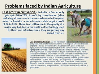 Less profit in cultivation – In India , a farmer only
gets upto 10 to 23% of profit by its cultivation (after
reducing all loses and expenses) whereas in European
union or America ,a same farmer is able to get a profit
of 64 to 81% . There is no difference in the quality at a
major way but due to the quality of technology used
by them and infrastructures, they are getting way
ahead from us.
Problems faced by Indian Agriculture
Less profit in cultivation- As we have seen earlier Indian farmers were
compared with the farmers in America or European union in the case
of profit. This is a problem with a major concern. Since India is an
agriculture dependent economy but if the farmer will not have its
right profit delivered , how can we assume to have a healthy economy.
The only solution to this problem is to get aware about it and have
facilities delivered to the farmers. So that they can also compete with
the other farmers and have us delivered best quality grains . One
major case involved in this, is the mixing of false and low graded seeds
has come out . Due to this mixing , the originality of the seeds is
getting wasted and the farmer is not able to have the correct share.
We must remove this illness from our system so that the quality and
the cost of the crop is regained and the farmers will be able to have a
good profit.
 