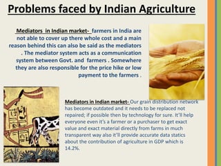 Mediators in Indian market- farmers in India are
not able to cover up there whole cost and a main
reason behind this can also be said as the mediators
. The mediator system acts as a communication
system between Govt. and farmers . Somewhere
they are also responsible for the price hike or low
payment to the farmers .
Problems faced by Indian Agriculture
Mediators in Indian market- Our grain distribution network
has become outdated and it needs to be replaced not
repaired; if possible then by technology for sure. It’ll help
everyone even it’s a farmer or a purchaser to get exact
value and exact material directly from farms in much
transparent way also it’ll provide accurate data statics
about the contribution of agriculture in GDP which is
14.2%.
 