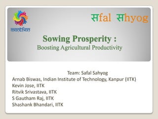 Sowing Prosperity :
Boosting Agricultural Productivity
Team: Safal Sahyog
Arnab Biswas, Indian Institute of Technology, Kanpur (IITK)
Kevin Jose, IITK
Ritvik Srivastava, IITK
S Gautham Raj, IITK
Shashank Bhandari, IITK
सfal सhyog
 