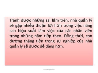 Tránh được những sai lầm trên, nhà quản lý
sẽ gặp nhiều thuận lợi hơn trong việc nâng
cao hiệu suất làm việc của các nhân viên
trong những năm tiếp theo. Đồng thời, con
đường thăng tiến trong sự nghiệp của nhà
quản lý sẽ được dễ dàng hơn.
www.hrcenter.vn
 