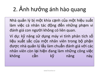 2. Ảnh hưởng ánh hào quang
Nhà quản lý bị một khía cạnh của một hiệu suất
làm việc cá nhân tác động đến những phạm vi
đánh giá con người không có liên quan.
Ví dụ: kỹ năng sử dụng máy vi tính phân tích số
liệu xuất sắc của một nhân viên trong bộ phận
được nhà quản lý lấy làm chuẩn đánh giá với các
nhân viên còn lại hiện đang làm những công việc
không cần kỹ năng này.
www.hrcenter.vn
 