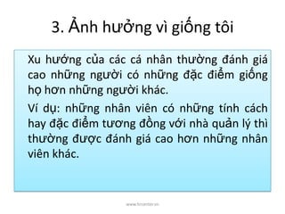 3. Ảnh hưởng vì giống tôi
Xu hướng của các cá nhân thường đánh giá
cao những người có những đặc điểm giống
họ hơn những người khác.
Ví dụ: những nhân viên có những tính cách
hay đặc điểm tương đồng với nhà quản lý thì
thường được đánh giá cao hơn những nhân
viên khác.
www.hrcenter.vn
 