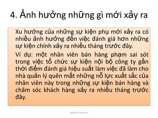 4. Ảnh hưởng những gì mới xảy ra
Xu hướng của những sự kiện phụ mới xảy ra có
nhiều ảnh hưởng đến việc đánh giá hơn những
sự kiện chính xảy ra nhiều tháng trước đây.
Ví dụ: một nhân viên bán hàng phạm sai sót
trong việc tổ chức sự kiện nội bộ công ty gần
thời điểm đánh giá hiệu suất làm việc đã làm cho
nhà quản lý quên mất những nỗ lực xuất sắc của
nhân viên này trong những sự kiện bán hàng và
chăm sóc khách hàng xảy ra nhiều tháng trước
đây.
www.hrcenter.vn
 