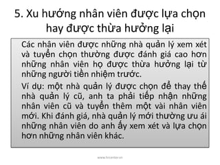 5. Xu hướng nhân viên được lựa chọn
hay được thừa hưởng lại
Các nhân viên được những nhà quản lý xem xét
và tuyển chọn thường được đánh giá cao hơn
những nhân viên họ được thừa hưởng lại từ
những người tiền nhiệm trước.
Ví dụ: một nhà quản lý được chọn để thay thế
nhà quản lý cũ, anh ta phải tiếp nhận những
nhân viên cũ và tuyển thêm một vài nhân viên
mới. Khi đánh giá, nhà quản lý mới thường ưu ái
những nhân viên do anh ấy xem xét và lựa chọn
hơn những nhân viên khác.
www.hrcenter.vn
 