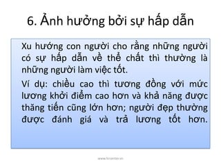 6. Ảnh hưởng bởi sự hấp dẫn
Xu hướng con người cho rằng những người
có sự hấp dẫn về thể chất thì thường là
những người làm việc tốt.
Ví dụ: chiều cao thì tương đồng với mức
lương khởi điểm cao hơn và khả năng được
thăng tiến cũng lớn hơn; người đẹp thường
được đánh giá và trả lương tốt hơn.
www.hrcenter.vn
 