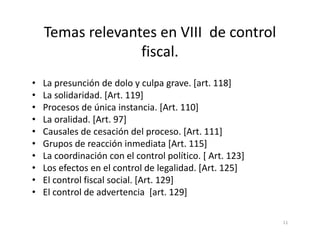 Temas relevantes en VIII de control
                  fiscal.
•   La presunción de dolo y culpa grave. [art. 118]
•   La solidaridad. [Art. 119]
•   Procesos de única instancia. [Art. 110]
•   La oralidad. [Art. 97]
•   Causales de cesación del proceso. [Art. 111]
•   Grupos de reacción inmediata [Art. 115]
•   La coordinación con el control político. [ Art. 123]
•   Los efectos en el control de legalidad. [Art. 125]
•   El control fiscal social. [Art. 129]
•   El control de advertencia [art. 129]

                                                           11
 
