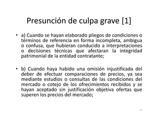 Presunción de culpa grave [1]
• a) Cuando se hayan elaborado pliegos de condiciones o
  términos de referencia en forma incompleta, ambigua
  o confusa, que hubieran conducido a interpretaciones
  o decisiones técnicas que afectaran la integridad
  patrimonial de la entidad contratante;

• b) Cuando haya habido una omisión injustificada del
  deber de efectuar comparaciones de precios, ya sea
  mediante estudios o consultas de las condiciones del
  mercado o cotejo de los ofrecimientos recibidos y se
  hayan aceptado sin justificación objetiva ofertas que
  superen los precios del mercado;

                                                     13
 