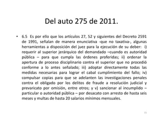 Del auto 275 de 2011.
• 6.5 Es por ello que los artículos 27, 52 y siguientes del Decreto 2591
  de 1991, señalan de manera enunciativa -que no taxativa-, algunas
  herramientas a disposición del juez para la ejecución de su deber: i)
  requerir al superior jerárquico del demandado –cuando es autoridad
  pública – para que cumpla las órdenes proferidas; ii) ordenar la
  apertura de proceso disciplinario contra el superior que no procedió
  conforme a lo antes señalado; iii) adoptar directamente todas las
  medidas necesarias para lograr el cabal cumplimiento del fallo; iv)
  compulsar copias para que se adelanten las investigaciones penales
  contra el obligado por los delitos de fraude a resolución judicial y
  prevaricato por omisión, entre otros; y v) sancionar al incumplido –
  particular o autoridad pública – por desacato con arresto de hasta seis
  meses y multas de hasta 20 salarios mínimos mensuales.


                                                                       15
 