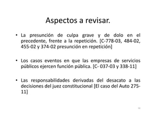 Aspectos a revisar.
• La presunción de culpa grave y de dolo en el
  precedente, frente a la repetición. [C-778-03, 484-02,
  455-02 y 374-02 presunción en repetición]

• Los casos eventos en que las empresas de servicios
  públicos ejercen función pública. [C- 037-03 y 338-11]

• Las responsabilidades derivadas del desacato a las
  decisiones del juez constitucional [El caso del Auto 275-
  11]

                                                         16
 