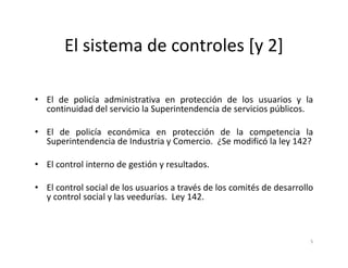 El sistema de controles [y 2]

• El de policía administrativa en protección de los usuarios y la
  continuidad del servicio la Superintendencia de servicios públicos.

• El de policía económica en protección de la competencia la
  Superintendencia de Industria y Comercio. ¿Se modificó la ley 142?

• El control interno de gestión y resultados.

• El control social de los usuarios a través de los comités de desarrollo
  y control social y las veedurías. Ley 142.



                                                                        5
 