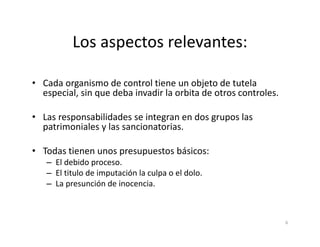 Los aspectos relevantes:

• Cada organismo de control tiene un objeto de tutela
  especial, sin que deba invadir la orbita de otros controles.

• Las responsabilidades se integran en dos grupos las
  patrimoniales y las sancionatorias.

• Todas tienen unos presupuestos básicos:
   – El debido proceso.
   – El titulo de imputación la culpa o el dolo.
   – La presunción de inocencia.



                                                                 6
 