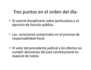 Tres puntos en el orden del día:
• El control disciplinario sobre particulares y el
  ejercicio de función pública.

• Las variaciones sustanciales en el proceso de
  responsabilidad fiscal.

• El valor del precedente judicial y los efectos no
  cumplir decisiones del juez constitucional en
  especial de tutela.
                                                     7
 