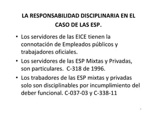 LA RESPONSABILIDAD DISCIPLINARIA EN EL
            CASO DE LAS ESP.
• Los servidores de las EICE tienen la
  connotación de Empleados públicos y
  trabajadores oficiales.
• Los servidores de las ESP Mixtas y Privadas,
  son particulares. C-318 de 1996.
• Los trabadores de las ESP mixtas y privadas
  solo son disciplinables por incumplimiento del
  deber funcional. C-037-03 y C-338-11

                                                   9
 