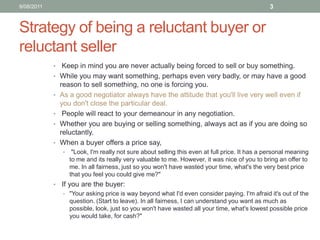 Strategy of being a reluctant buyer or reluctant seller Keep in mind you are never actually being forced to sell or buy something. While you may want something, perhaps even very badly, or may have a good reason to sell something, no one is forcing you. As a good negotiator always have the attitude that you'll live very well even if you don't close the particular deal.  People will react to your demeanour in any negotiation. Whether you are buying or selling something, always act as if you are doing so reluctantly. When a buyer offers a price say,  "Look, I'm really not sure about selling this even at full price. It has a personal meaning to me and its really very valuable to me. However, it was nice of you to bring an offer to me. In all fairness, just so you won't have wasted your time, what's the very best price that you feel you could give me?"   If you are the buyer:"Your asking price is way beyond what I'd even consider paying. I'm afraid it's out of the question. (Start to leave). In all fairness, I can understand you want as much as possible, look, just so you won't have wasted all your time, what's lowest possible price you would take, for cash?" 10/08/113