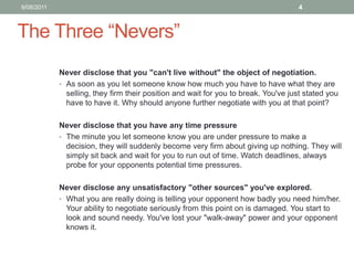 The Three “Nevers”Never disclose that you "can't live without" the object of negotiation.As soon as you let someone know how much you have to have what they are selling, they firm their position and wait for you to break. You've just stated you have to have it. Why should anyone further negotiate with you at that point? Never disclose that you have any time pressure The minute you let someone know you are under pressure to make a decision, they will suddenly become very firm about giving up nothing. They will simply sit back and wait for you to run out of time. Watch deadlines, always probe for your opponents potential time pressures. Never disclose any unsatisfactory "other sources" you've explored.What you are really doing is telling your opponent how badly you need him/her. Your ability to negotiate seriously from this point on is damaged. You start to look and sound needy. You've lost your "walk-away" power and your opponent knows it. 10/08/114