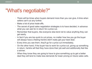 "What's negotiable?" There will be times when buyers demand more than you can give. A time when sellers can't cut any further. Make a list of price trade-offs.The secret of good sales negotiation strategies is to have decided, in advance what you can ask for in return for a price cut. Remember that buyers, like everyone else tend not to value anything they can get easily. In fact if you are too quick to cut prices, no matter how low you go the buyer will always have a feeling he/she didn't really get your best deal. Every time you see them, they'll go for a price cut immediately. On the other hand, if the buyer has to work for a price cut, giving up something in return, he/she will feel they have done their job well and additionally feel like a winner. When they know they are going to have to give something up to get a better deal they will tend to make less demands for lower pricing on future sales calls.10/08/116