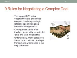 9 Rules for Negotiating a Complex DealThe biggest B2B sales opportunities are often quite complex, involving strategic relationships and ongoing business arrangements.  Closing these deals often involves some fairly complicated “give and take” negotiating.  Unfortunately, many sales pros are more accustomed to simple transactions, where price is the only parameter.  10/08/117