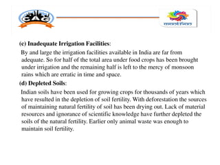 (c) Inadequate Irrigation Facilities:
By and large the irrigation facilities available in India are far from
adequate. So for half of the total area under food crops has been brought
under irrigation and the remaining half is left to the mercy of monsoon
rains which are erratic in time and space.
(d) Depleted Soils:
Indian soils have been used for growing crops for thousands of years which
have resulted in the depletion of soil fertility. With deforestation the sources
of maintaining natural fertility of soil has been drying out. Lack of material
resources and ignorance of scientific knowledge have further depleted the
soils of the natural fertility. Earlier only animal waste was enough to
maintain soil fertility.
 