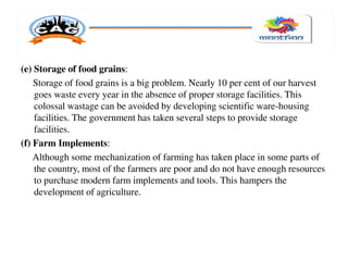 (e) Storage of food grains:
Storage of food grains is a big problem. Nearly 10 per cent of our harvest
goes waste every year in the absence of proper storage facilities. This
colossal wastage can be avoided by developing scientific ware-housing
facilities. The government has taken several steps to provide storage
facilities.
(f) Farm Implements:
Although some mechanization of farming has taken place in some parts of
the country, most of the farmers are poor and do not have enough resources
to purchase modern farm implements and tools. This hampers the
development of agriculture.
 