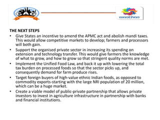 THE NEXT STEPS
• Give States an incentive to amend the APMC act and abolish mandi taxes.
This would allow competitive markets to develop; farmers and processors
will both gain.
• Support the organised private sector in increasing its spending on
extension and technology transfer. This would give farmers the knowledge
of what to grow, and how to grow so that stringent quality norms are met.
• Implement the Unified Food Law, and back it up with lowering the total
tax burden on processed foods so that the sector picks up, and
consequently demand for farm produce rises.
• Target foreign buyers of high-value ethnic Indian foods, as opposed to
commodity exports-starting with the large NRI population of 20 million,
which can be a huge market.
• Create a viable model of public-private partnership that allows private
investors to invest in agriculture infrastructure in partnership with banks
and financial institutions.
 