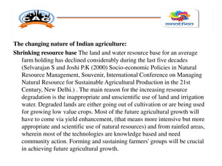 The changing nature of Indian agriculture:
Shrinking resource base The land and water resource base for an average
farm holding has declined considerably during the last five decades
(Selvarajan S and Joshi P.K (2000) Socio-economic Policies in Natural
Resource Management, Souvenir, International Conference on Managing
Natural Resource for Sustainable Agricultural Production in the 21st
Century, New Delhi.) . The main reason for the increasing resource
degradation is the inappropriate and unscientific use of land and irrigation
water. Degraded lands are either going out of cultivation or are being used
for growing low value crops. Most of the future agricultural growth will
have to come via yield enhancement, (that means more intensive but more
appropriate and scientific use of natural resources) and from rainfed areas,
wherein most of the technologies are knowledge based and need
community action. Forming and sustaining farmers' groups will be crucial
in achieving future agricultural growth.
 