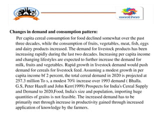 Changes in demand and consumption pattern:
Per capita cereal consumption for food declined somewhat over the past
three decades, while the consumption of fruits, vegetables, meat, fish, eggs
and dairy products increased. The demand for livestock products has been
increasing rapidly during the last two decades. Increasing per capita income
and changing lifestyles are expected to further increase the demand for
milk, fruits and vegetables. Rapid growth in livestock demand would push
demand for cereals for livestock feed. Assuming a modest growth in per
capita income bf 2 percent, the total cereal demand in 2020 is projected at
257.3 million To s, a modest 70% increase over 1993 demand ( Bhalla.
G.S, Peter Hazell and John Kerr(1999) Prospects for India's Cereal Supply
and Demand to 2020,Food, India's size and population, importing huge
quantities of grains is not feasible. The increased demand has to be
primarily met through increase in productivity gained through increased
application of knowledge by the farmers.
 