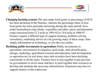 Changing farming systems The area under food grains as percentage of GCA
has been declining in the Nineties, whereas the percentage share of non-
food grains has been generally increasing during the same period. Area
under horticultural crops (fruits, vegetables and tuber, spices and plantation
crops) increased from 12.3 m.ha in 1991-92 to 15.0 m.ha in 1996-97.
Farmers require a different type of support (training, problem-solving
consultancy, marketing advice etc) for growing many of these crops, than
simply information on technology, as was the case earlier.
Declining public investments in agriculture Public investments in
agriculture, (investments in irrigation, rural roads, rural electrification,
storage, marketing, agricultural research and education, land development,
co-operation etc) in real terms since mid-seventies have been declining
consistently in all the states. Farmers have to join together to put pressure
on governments to invest more and have to pool together their resources to
develop and maintain the necessary infrastructure. Extension may have to
support farmers in this endeavour.
 