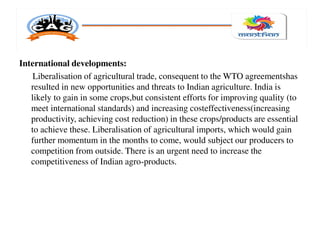 International developments:
Liberalisation of agricultural trade, consequent to the WTO agreementshas
resulted in new opportunities and threats to Indian agriculture. India is
likely to gain in some crops,but consistent efforts for improving quality (to
meet international standards) and increasing costeffectiveness(increasing
productivity, achieving cost reduction) in these crops/products are essential
to achieve these. Liberalisation of agricultural imports, which would gain
further momentum in the months to come, would subject our producers to
competition from outside. There is an urgent need to increase the
competitiveness of Indian agro-products.
 
