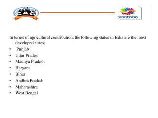 In terms of agricultural contribution, the following states in India are the most
developed states:
• Punjab
• Uttar Pradesh
• Madhya Pradesh
• Haryana
• Bihar
• Andhra Pradesh
• Maharashtra
• West Bengal
 