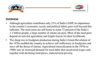 OVERVIEW
• Although agriculture contributes only 21% of India’s GDP, its importance
in the country’s economic, social, and political fabric goes well beyond this
indicator. The rural areas are still home to some 72 percent of the India’s
1.1 billion people, a large number of whom are poor. Most of the rural poor
depend on rain-fed agriculture and fragile forests for their livelihoods.
• The sharp rise in foodgrain production during India’s Green Revolution of
the 1970s enabled the country to achieve self-sufficiency in foodgrains and
stave off the threat of famine. Agricultural intensification in the 1970s to
1980s saw an increased demand for rural labor that raised rural wages and,
together with declining food prices, reduced rural poverty.
 