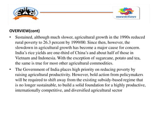 OVERVIEW(cont)
• Sustained, although much slower, agricultural growth in the 1990s reduced
rural poverty to 26.3 percent by 1999/00. Since then, however, the
slowdown in agricultural growth has become a major cause for concern.
India’s rice yields are one-third of China’s and about half of those in
Vietnam and Indonesia. With the exception of sugarcane, potato and tea,
the same is true for most other agricultural commodities.
• The Government of India places high priority on reducing poverty by
raising agricultural productivity. However, bold action from policymakers
will be required to shift away from the existing subsidy-based regime that
is no longer sustainable, to build a solid foundation for a highly productive,
internationally competitive, and diversified agricultural sector
 