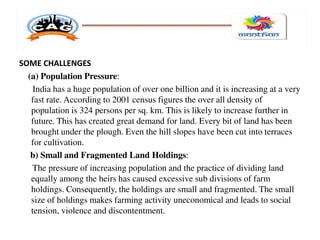 SOME CHALLENGES
(a) Population Pressure:
India has a huge population of over one billion and it is increasing at a very
fast rate. According to 2001 census figures the over all density of
population is 324 persons per sq. km. This is likely to increase further in
future. This has created great demand for land. Every bit of land has been
brought under the plough. Even the hill slopes have been cut into terraces
for cultivation.
b) Small and Fragmented Land Holdings:
The pressure of increasing population and the practice of dividing land
equally among the heirs has caused excessive sub divisions of farm
holdings. Consequently, the holdings are small and fragmented. The small
size of holdings makes farming activity uneconomical and leads to social
tension, violence and discontentment.
 