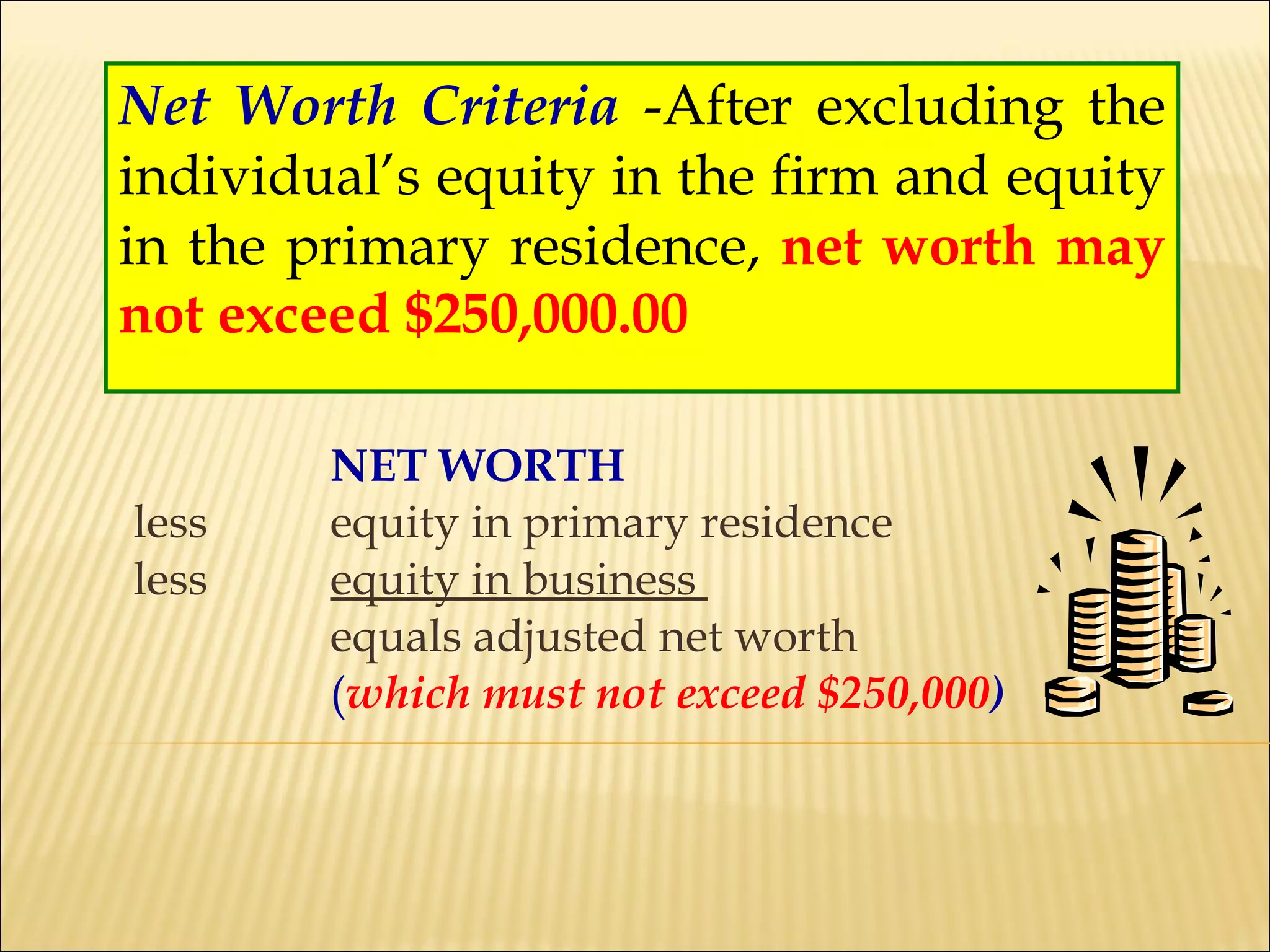 Net Worth Criteria   -After excluding the individual’s equity in the firm and equity in the primary residence,  net worth may not exceed $250,000.00 NET WORTH less equity in primary residence less equity in business  equals adjusted net worth  ( which must not exceed $250,000 ) 