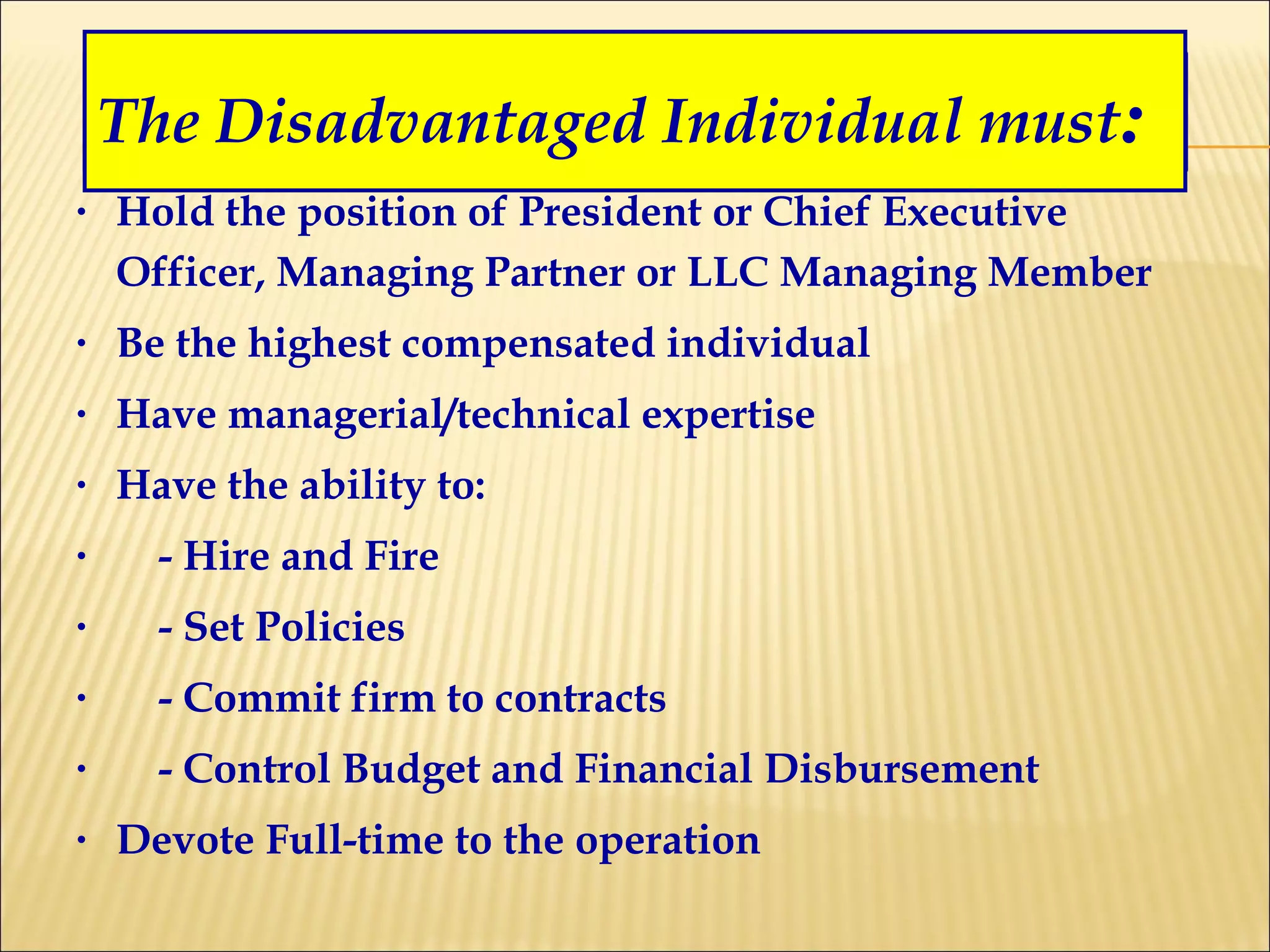 Hold the position of President or Chief Executive Officer, Managing Partner or LLC Managing Member Be the highest compensated individual Have managerial/technical expertise Have the ability to: - Hire and Fire - Set Policies - Commit firm to contracts - Control Budget and Financial Disbursement Devote Full-time to the operation The Disadvantaged Individual must : 