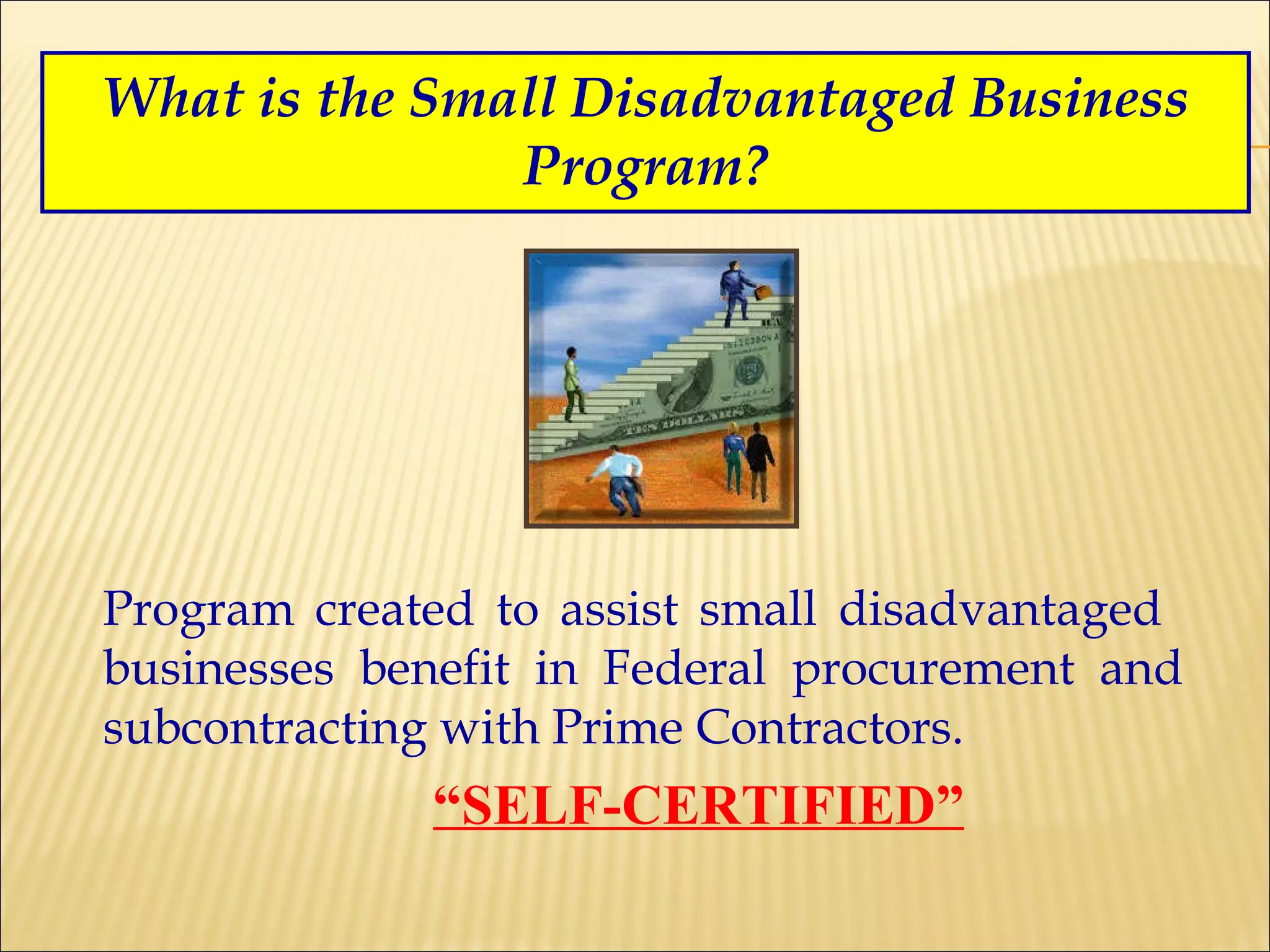 What is the Small Disadvantaged Business Program? Program created to assist small disadvantaged  businesses benefit in Federal procurement and subcontracting with Prime Contractors.   “ SELF-CERTIFIED” 