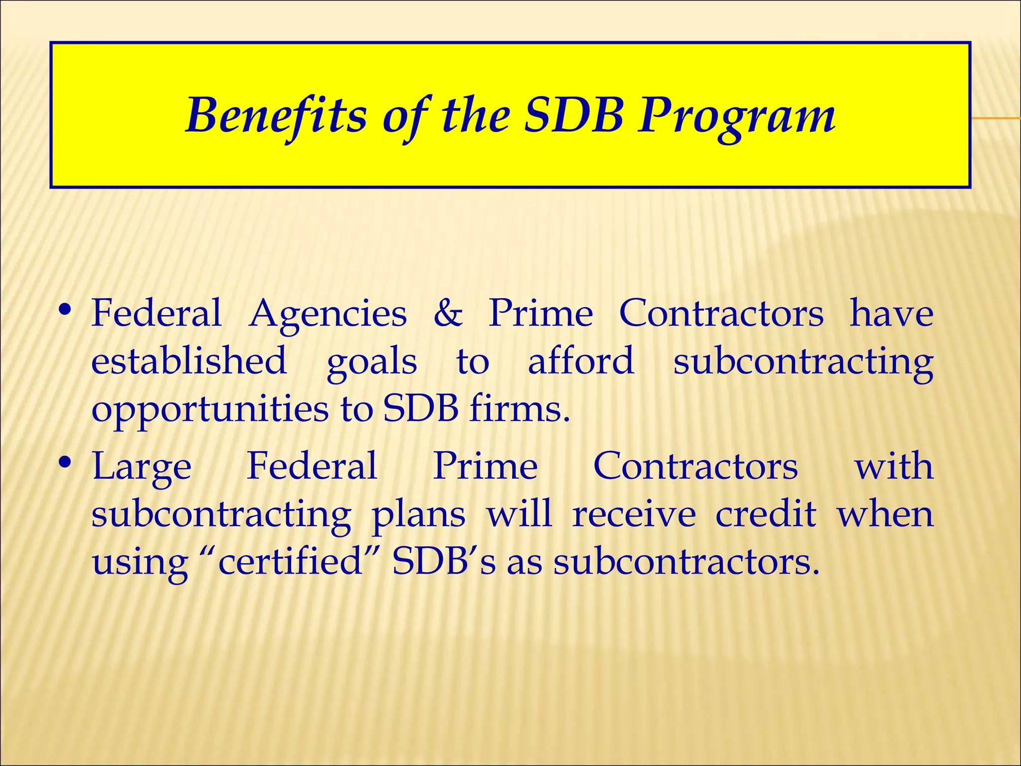 Benefits of the SDB Program Federal Agencies & Prime Contractors have established goals to afford subcontracting opportunities to SDB firms. Large Federal Prime Contractors with subcontracting plans will receive credit when using “certified” SDB’s as subcontractors. 