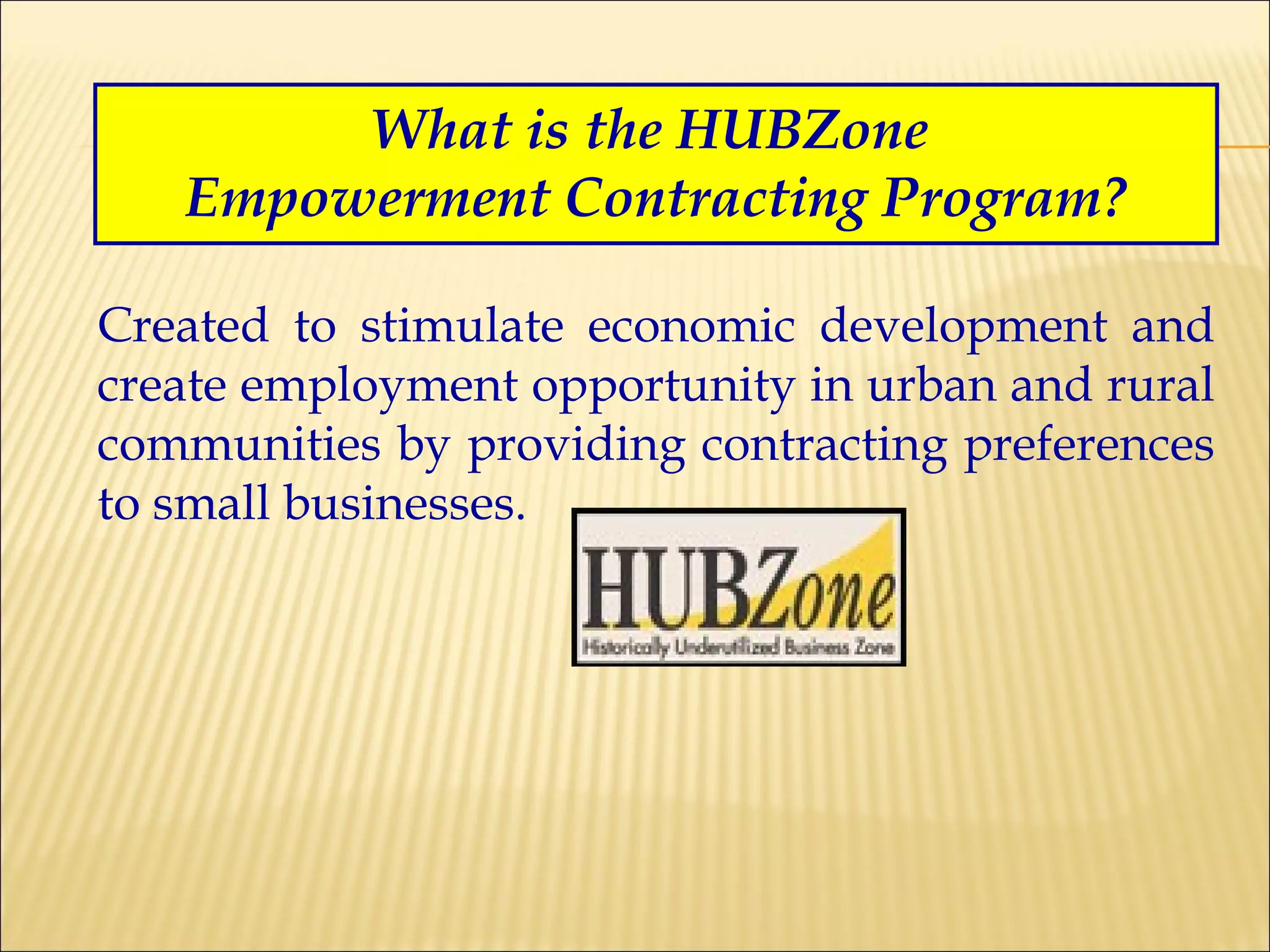 What is the HUBZone  Empowerment Contracting Program? Created to stimulate economic development and create employment opportunity in urban and rural communities by providing contracting preferences to small businesses. 