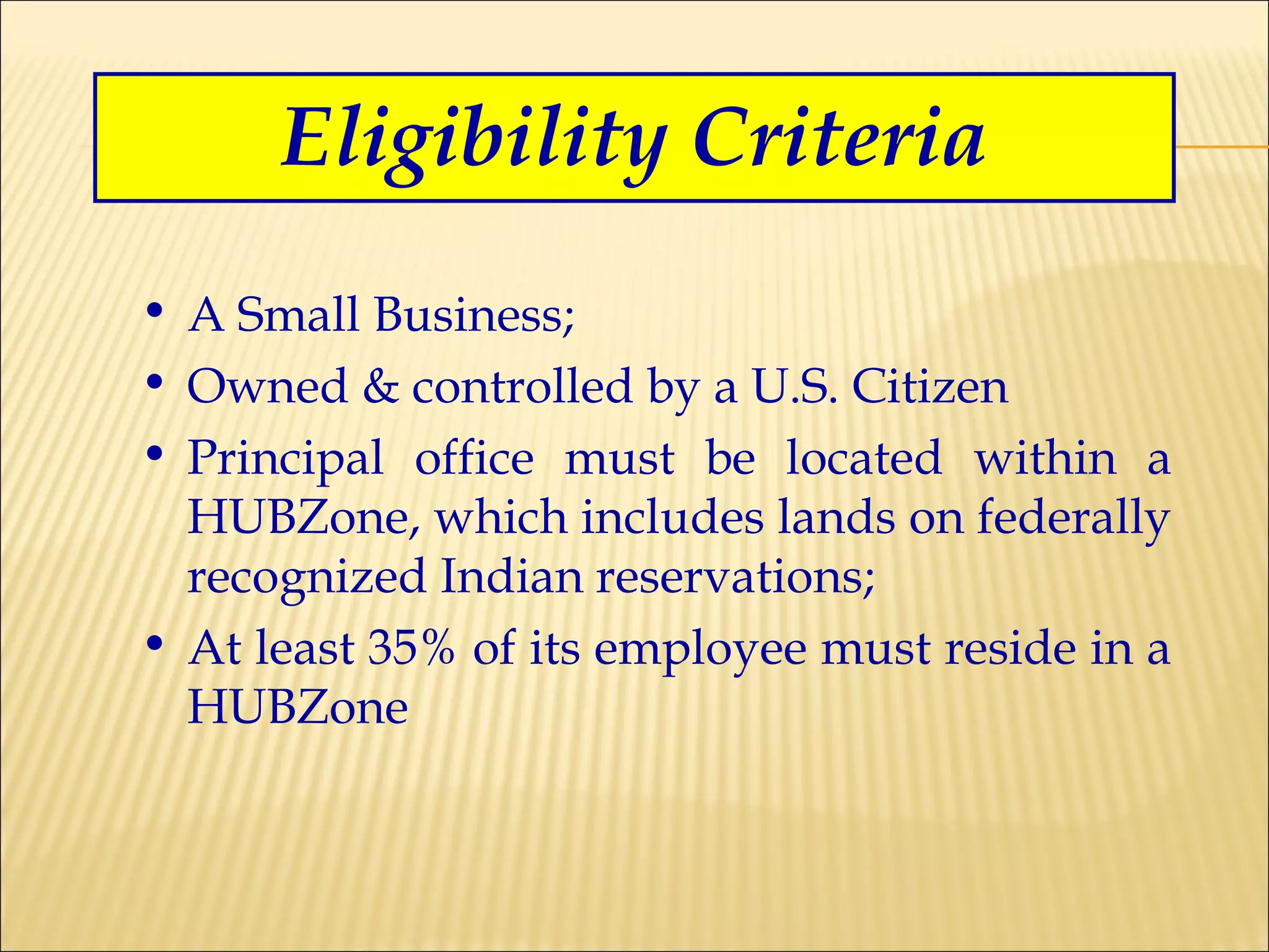Eligibility Criteria A Small Business; Owned & controlled by a U.S. Citizen Principal office must be located within a HUBZone, which includes lands on federally recognized Indian reservations; At least 35% of its employee must reside in a HUBZone 