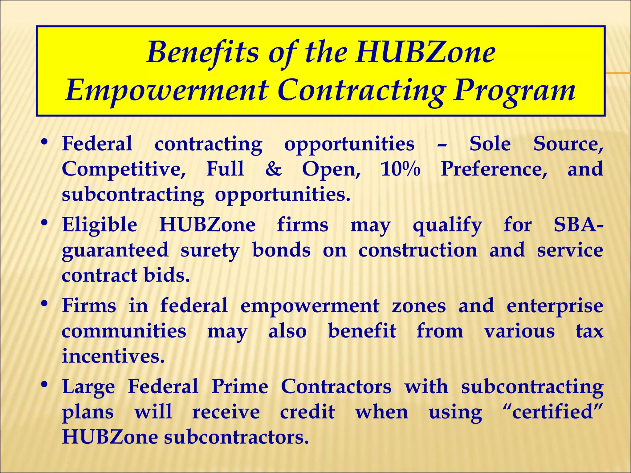 Benefits of the HUBZone Empowerment Contracting Program Federal contracting opportunities – Sole Source, Competitive, Full & Open, 10% Preference, and subcontracting  opportunities. Eligible HUBZone firms may qualify for SBA-guaranteed surety bonds on construction and service contract bids. Firms in federal empowerment zones and enterprise communities may also benefit from various tax incentives. Large Federal Prime Contractors with subcontracting plans will receive credit when using “certified” HUBZone subcontractors. 