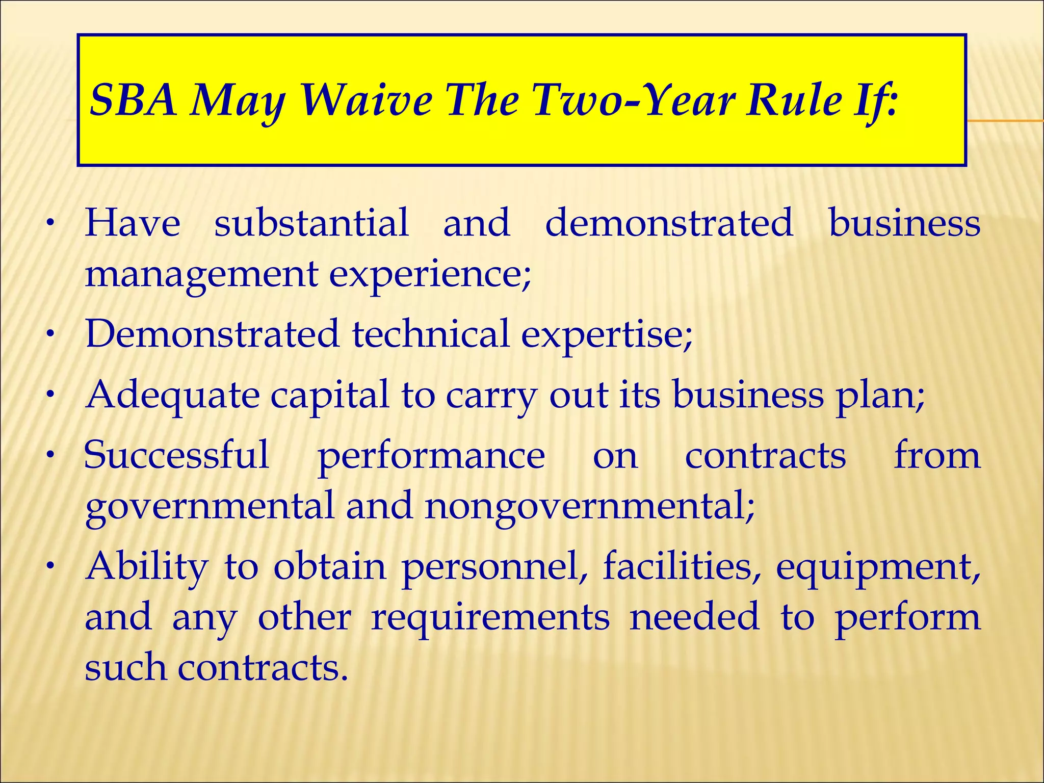 SBA May Waive The Two-Year Rule If: Have substantial and demonstrated business management experience; Demonstrated technical expertise; Adequate capital to carry out its business plan; Successful performance on contracts from governmental and nongovernmental; Ability to obtain personnel, facilities, equipment, and any other requirements needed to perform such contracts. 