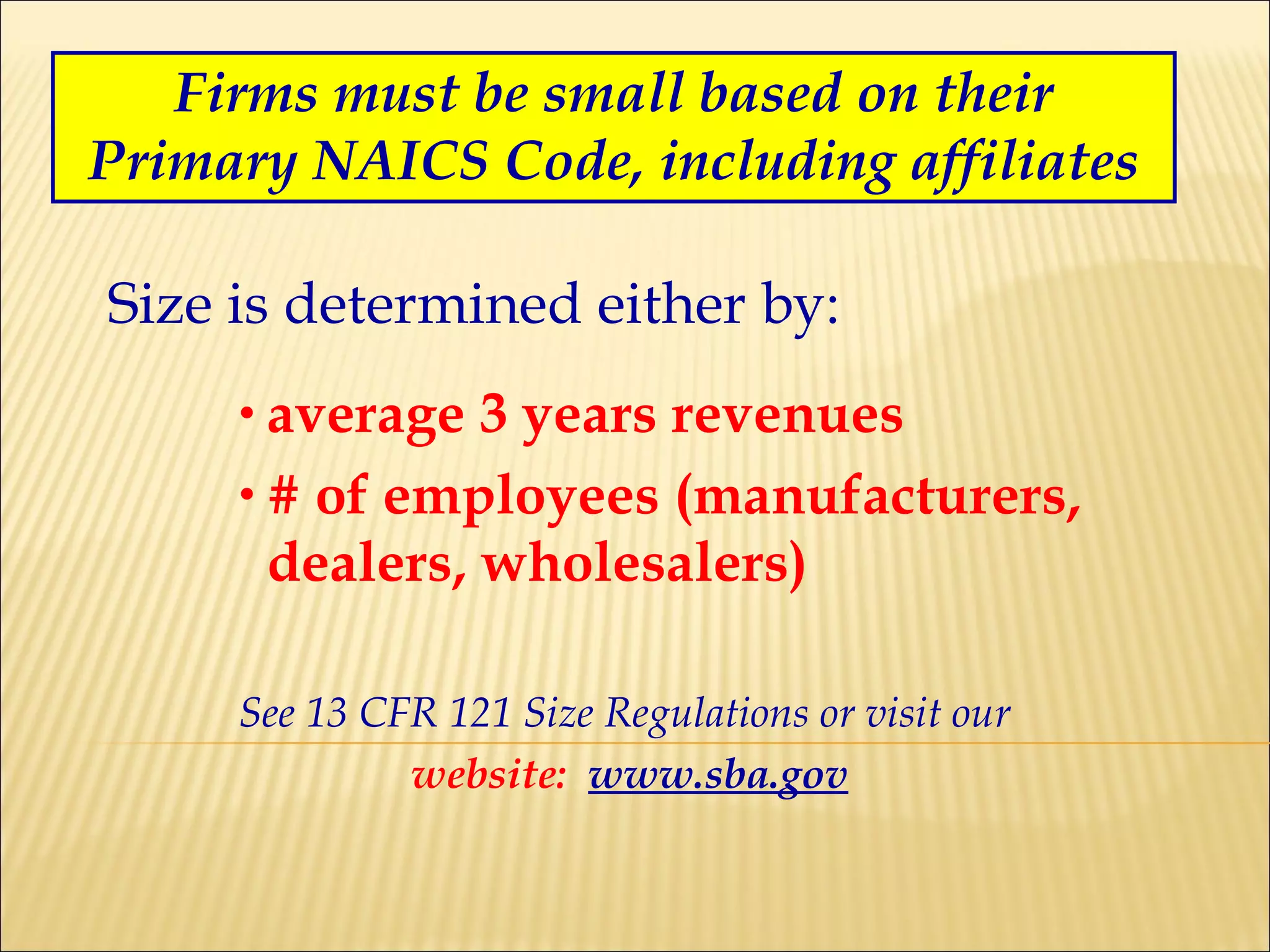 Firms must be small based on their Primary NAICS Code, including affiliates Size is determined either by: average 3 years revenues # of employees (manufacturers, dealers, wholesalers) See 13 CFR 121 Size Regulations or visit our  website:   www.sba.gov 