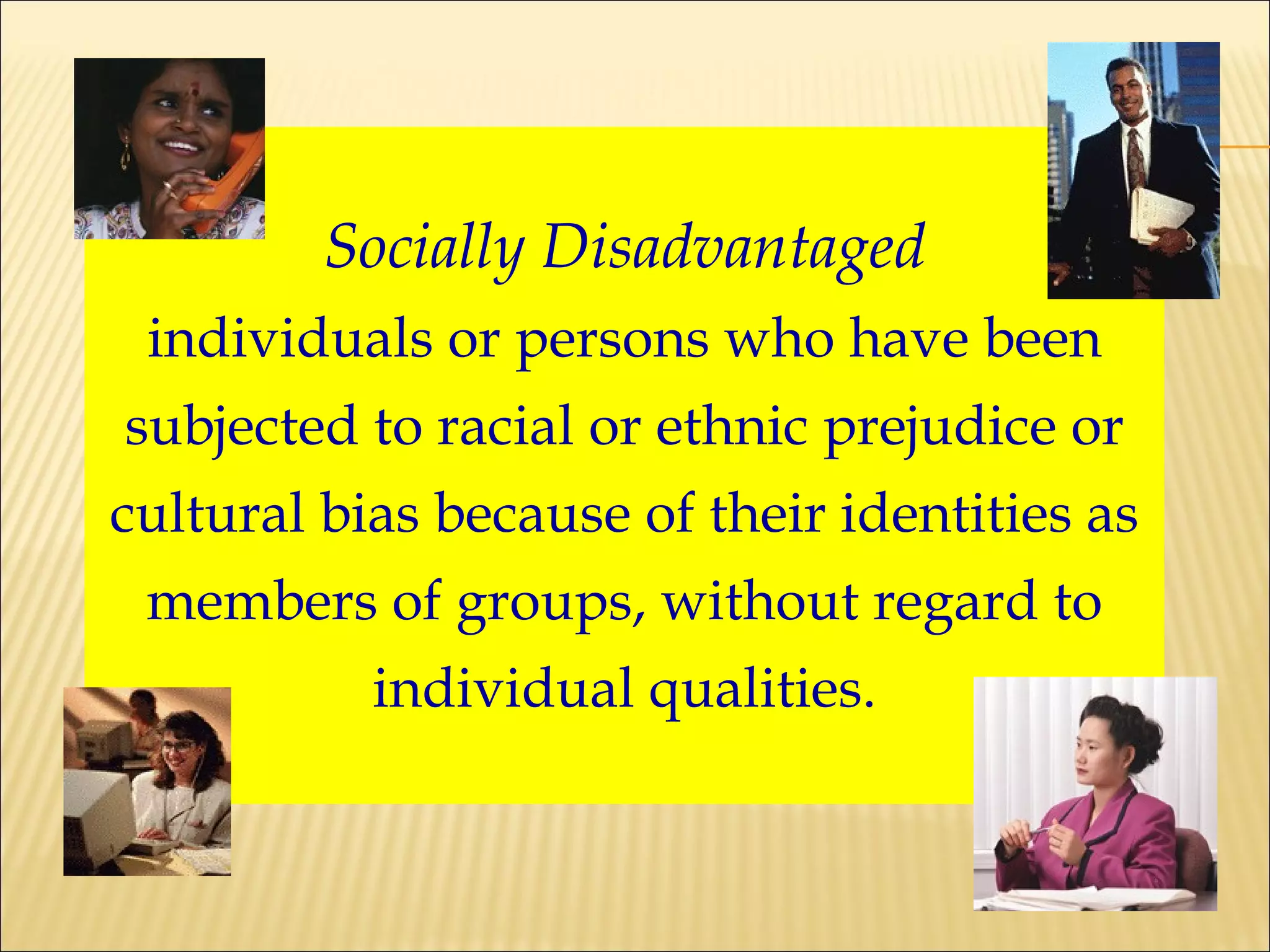Socially Disadvantaged individuals or persons who have been subjected to racial or ethnic prejudice or cultural bias because of their identities as members of groups, without regard to individual qualities. 